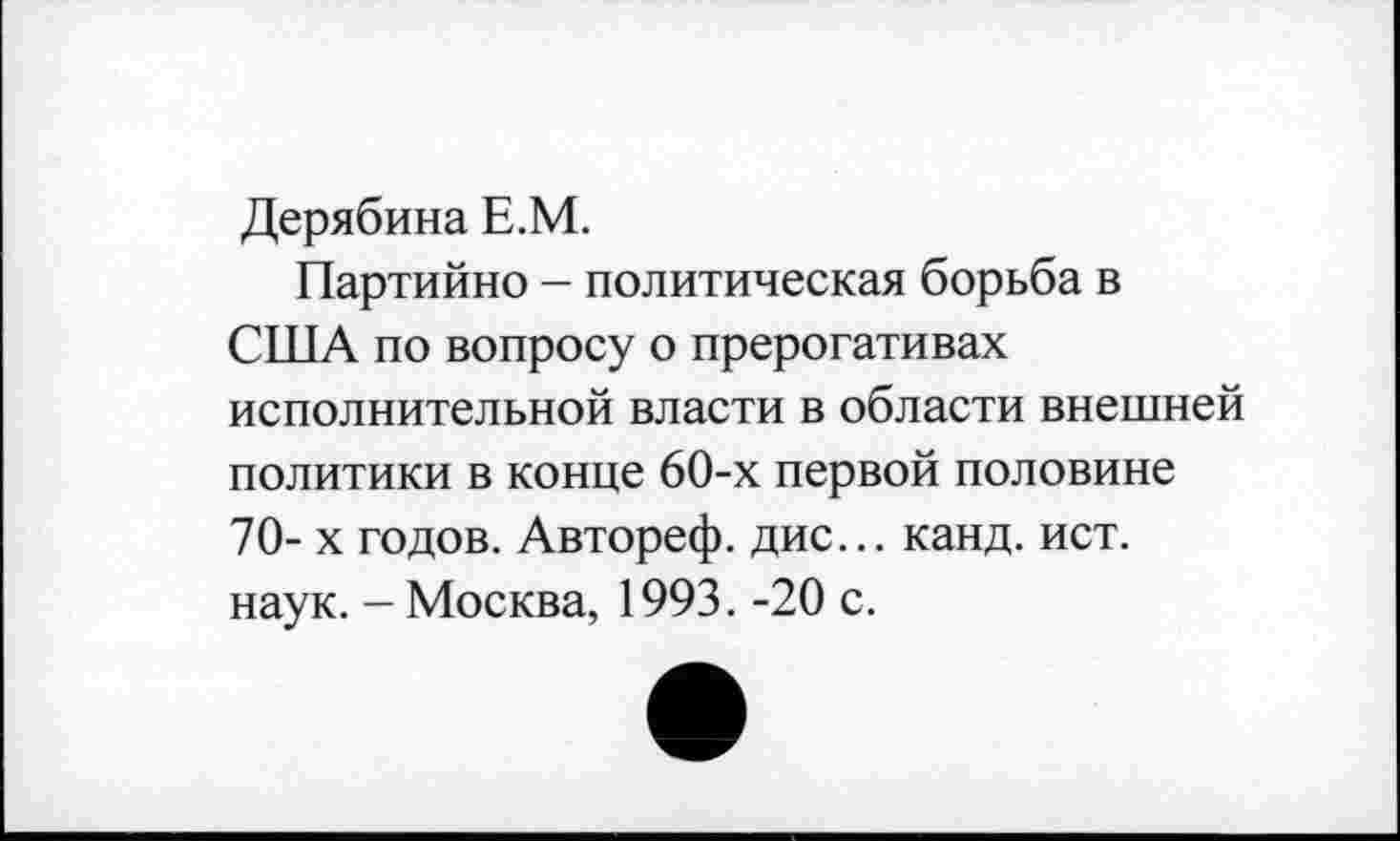 ﻿Дерябина Е.М.
Партийно - политическая борьба в США по вопросу о прерогативах исполнительной власти в области внешней политики в конце 60-х первой половине 70-х годов. Автореф. дис... канд. ист. наук. - Москва, 1993. -20 с.